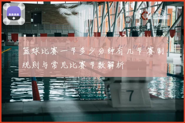 篮球比赛一节多少分钟有几节 赛制规则与常见比赛节数解析