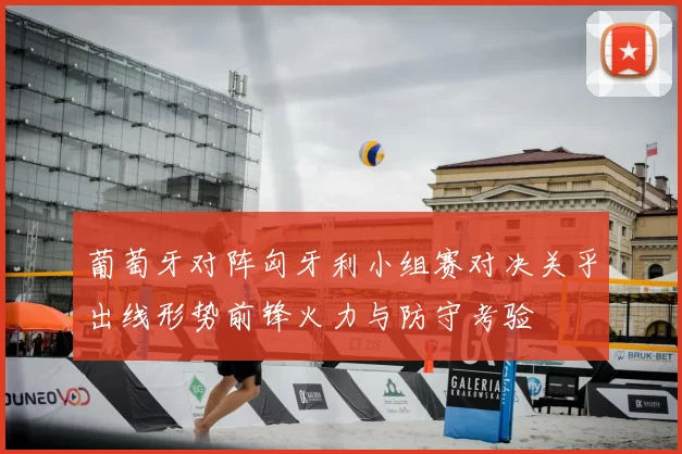 葡萄牙对阵匈牙利小组赛对决关乎出线形势前锋火力与防守考验