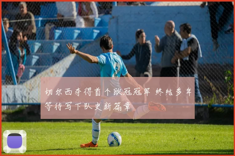 切尔西夺得首个欧冠冠军 终结多年等待写下队史新篇章