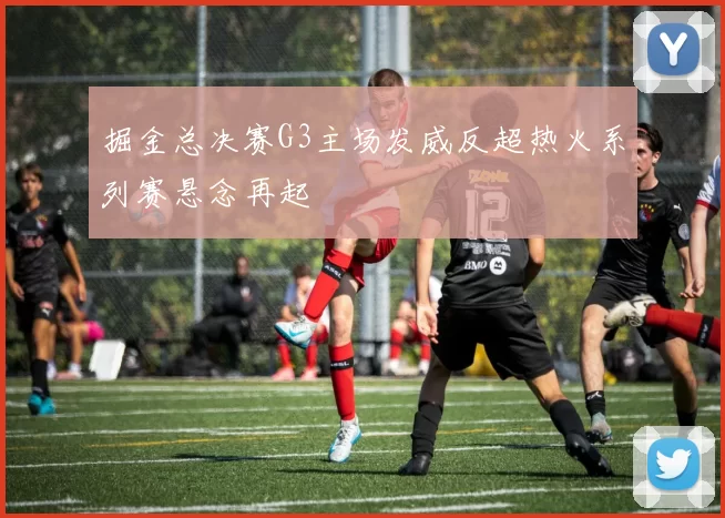 掘金总决赛G3主场发威反超热火系列赛悬念再起