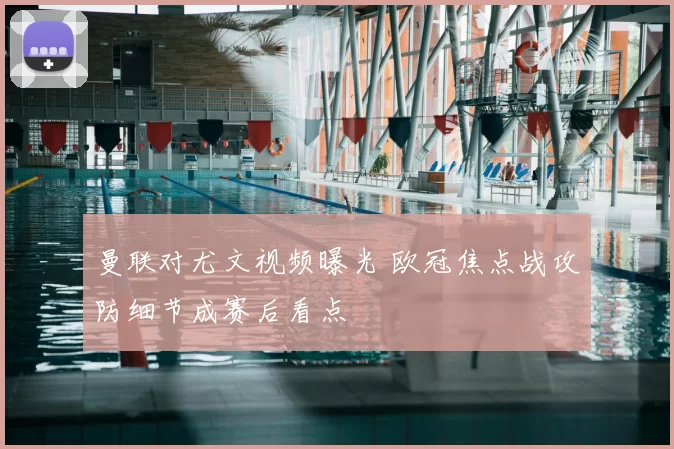 曼联对尤文视频曝光 欧冠焦点战攻防细节成赛后看点