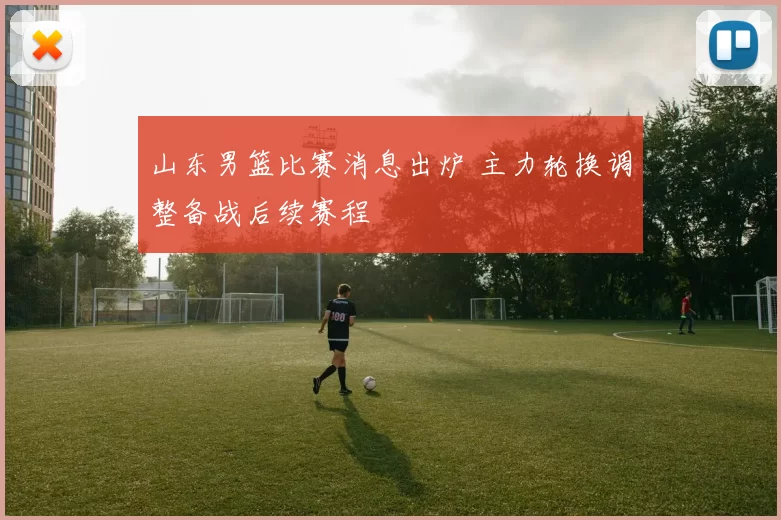 山东男篮比赛消息出炉 主力轮换调整备战后续赛程