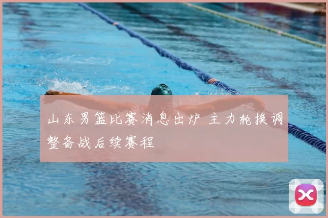 山东男篮比赛消息出炉 主力轮换调整备战后续赛程