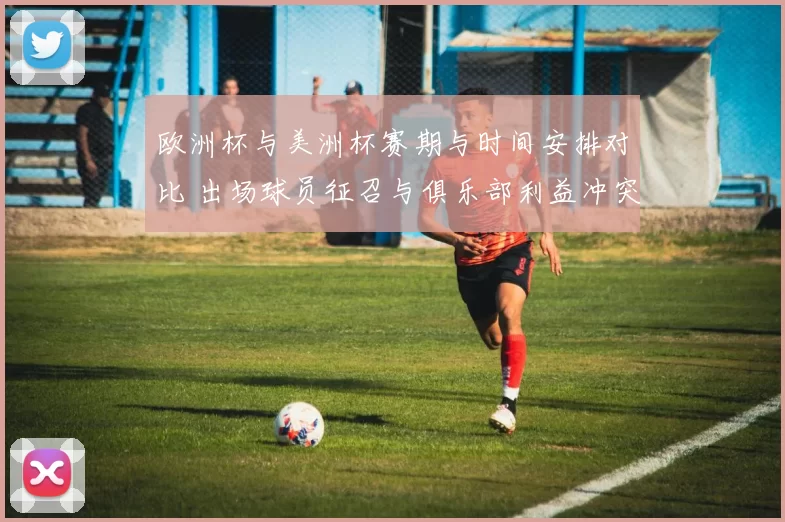 欧洲杯与美洲杯赛期与时间安排对比 出场球员征召与俱乐部利益冲突