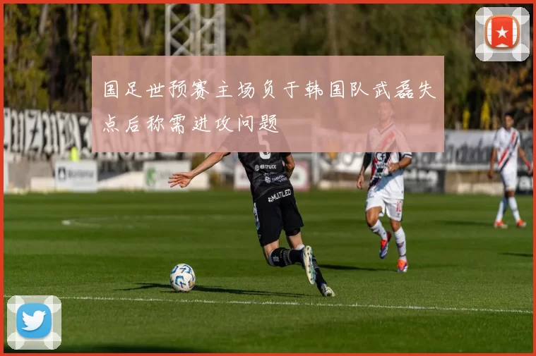 国足世预赛主场负于韩国队武磊失点后称需进攻问题