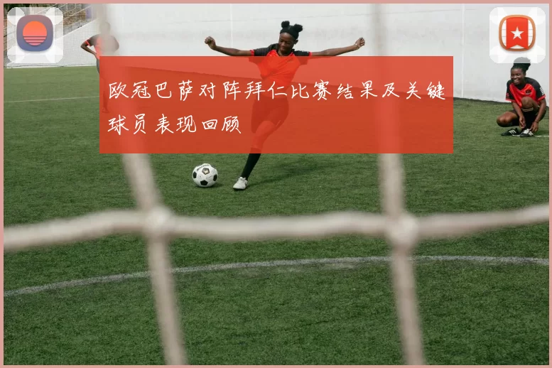 欧冠巴萨对阵拜仁比赛结果及关键球员表现回顾