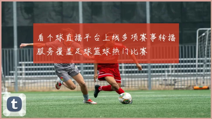 看个球直播平台上线多项赛事转播服务覆盖足球篮球热门比赛