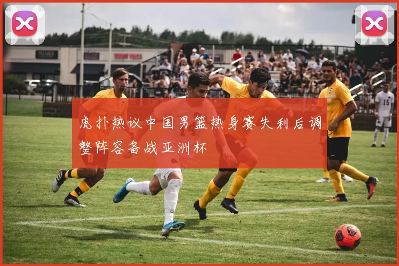 虎扑热议中国男篮热身赛失利后调整阵容备战亚洲杯