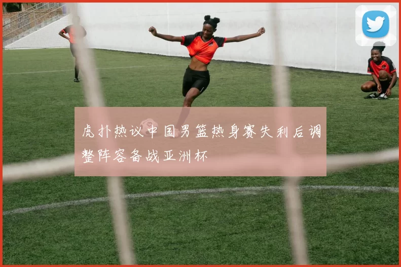 虎扑热议中国男篮热身赛失利后调整阵容备战亚洲杯