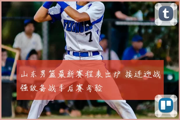 山东男篮最新赛程表出炉 接连迎战强敌备战季后赛考验