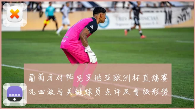 葡萄牙对阵克罗地亚欧洲杯直播赛况回放与关键球员点评及晋级形势