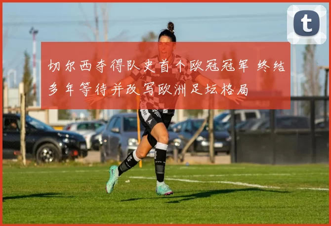 切尔西夺得队史首个欧冠冠军 终结多年等待并改写欧洲足坛格局