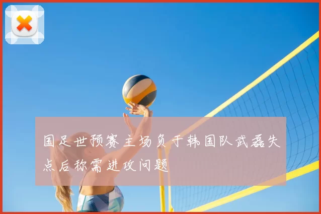 国足世预赛主场负于韩国队武磊失点后称需进攻问题