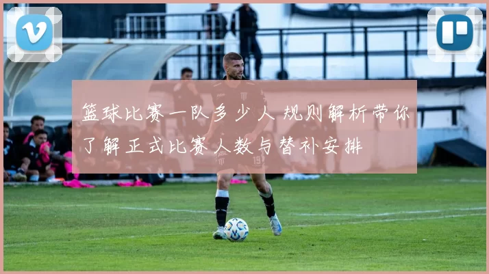 篮球比赛一队多少人 规则解析带你了解正式比赛人数与替补安排