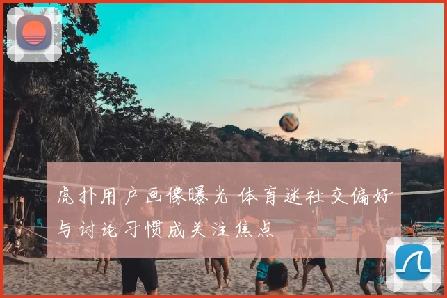 虎扑用户画像曝光 体育迷社交偏好与讨论习惯成关注焦点