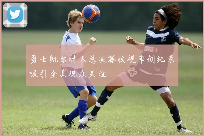 勇士凯尔特人总决赛收视率创纪录吸引全美观众关注