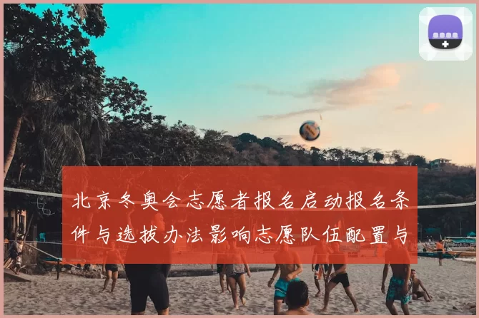 北京冬奥会志愿者报名启动报名条件与选拔办法影响志愿队伍配置与培训