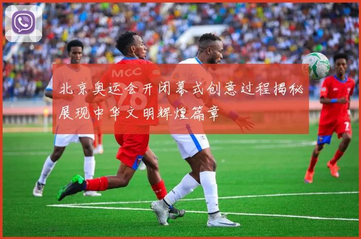 北京奥运会开闭幕式创意过程揭秘展现中华文明辉煌篇章