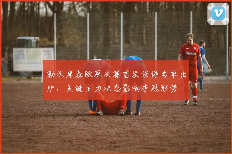 勒沃库森欧冠决赛首发伤停名单出炉，关键主力状态影响夺冠形势