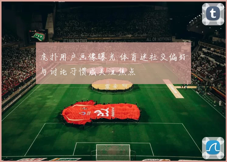 虎扑用户画像曝光 体育迷社交偏好与讨论习惯成关注焦点